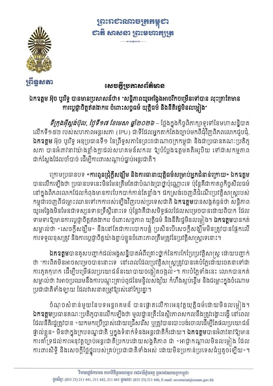សេចក្តីប្រកាសព័ត៌មានស្តីពី ឯកឧត្តម អ៊ុច បូររិទ្ធ អនុប្រធានទី១ព្រឹទ្ធសភា៖ «សន្តិភាពយូរអង្វែងអាចរីកចម្រើនទៅបាន លុះត្រាតែមាន ការប្តេជ្ញាចិត្តឥតងាករេ ចំពោះសច្ចធម៌ យុត្តិធម៌ និងនីតិរដ្ឋមិនលម្អៀង» ថ្លែងក្នុងកិច្ចពិភាក្សាទូទៅនៃមហាសន្និបាត លើកទី១៥២ របស់សហភាពអន្តរសភា (IPU) នៅទីក្រុងស៊ីស្តង់ប៊ុល សាធារណរដ្ឋតួកគីយ៉េ ថ្ងៃទី១៧ ខែមេសា ឆ្នាំ២០២៦