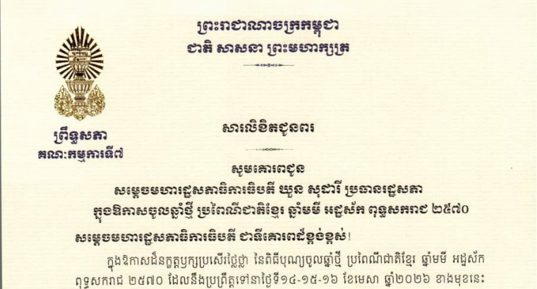 សារលិខិតជូនពររបស់ឯកឧត្តម ឈិត សុខុន ប្រធានគណៈកម្មការទី៧ព្រឹទ្ធសភា ក្នុងឱកាសចូលឆ្នាំថ្មី ប្រពៃណីជាតិខ្មែរ ឆ្នាំមមី អដ្ឋស័ក ពុទ្ធសករាជ ២៥៧០ ដែលនឹងប្រព្រឹត្តទៅនាថ្ងៃទី១៤-១៥-១៦ ខែមេសា ឆ្នាំ២០២៦ ខាងមុខនេះ គោរពជូន៖១-សម្តេចមហារដ្ឋសភាធិការធិបតី ឃួន សុដារី ប្រធានរដ្ឋសភា២-ឯកឧត្តមកិត្តិសេដ្ឋាបណ្ឌិត ជាម យៀប អនុប្រធានទី១ រដ្ឋសភា៣-ឯកឧត្តម វង សូត អនុប្រធានទី២ រដ្ឋសភា៤-ឯកឧត្តម សរ ចំរុង ប្រធានគណៈកម្មការ សិទ្ធិមនុស្ស ទទួលពាក្យបណ្តឹងនិងអង្កេត និងអធិការកិច្ច នៃរដ្ឋសភា៥-ប្រធានគណៈកម្មការ សេដ្ឋកិច្ច ហិរញ្ញវត្ថុ ធនាគារ និងសវនកម្ម នៃរដ្ឋសភា៦-ឯកឧត្តមសន្តិបណ្ឌិត ឡូយ សុផាត ប្រធានគណៈកម្មការ ផែនការ វិនិយោគ កសិកម្ម រុក្ខាប្រមាញ់ នេសាទ អភិវឌ្ឍន៍ជនបទ បរិស្ថាន ធនធានទឹក និងឧតុនិយម នៃរដ្ឋសភា៧-ឯកឧត្តម កែប ជុតិមា ប្រធានគណៈកម្មការ មហាផ្ទៃ ការពារជាតិ មុខងារសាធារណៈ និងកិច្ចការព្រំដែន នៃរដ្ឋសភា៨-ឯកឧត្តម សួស យ៉ារ៉ា ប្រធានគណៈកម្មការ កិច្ចការបរទេស សហប្រតិបត្តិការអន្តរជាតិ និងព័ត៌មាន នៃរដ្ឋសភា៩-ឯកឧត្តម អង្គ វង្ស វឌ្ឍនា ប្រធានគណៈកម្មការ នីតិកម្ម និងយុត្តិធម៌ នៃរដ្ឋសភា១០-ឯកឧត្តម ប៉ា សុជាតិវង្ស ប្រធានគណៈកម្មការ អប់រំ យុវជន កីឡា ធម្មការ សាសនា វប្បធម៌ វិចិត្រសិល្បៈ និងទេសចរណ៍ នៃរដ្ឋសភា១១-លោកជំទាវ ឡោក ខេង ប្រធានគណៈកម្មការ សុខាភិបាល សង្គមកិច្ច អតីតយុទ្ធជន យុវនីតិសម្បទា ការងារ បណ្តុះបណ្តាលវិជ្ជាជីវៈ និងកិច្ចការនារី នៃរដ្ឋសភា១២-លោកជំទាវ និន សាវុន ប្រធានគណៈកម្មការ សាធារណការ ដឹកជញ្ជូន អាកាសចរណ៍ស៊ីវិល ប្រៃសណីយ៍ ទូរគមនាគមន៍ ឧស្សាហកម្ម វិទ្យាសាស្ត្រ បច្ចេកវិទ្យា នវានុវត្តន៍ រ៉ែ ថាមពល ពាណិជ្ជកម្ម រៀបចំដែនដី នគរូបនីយកម្ម និងសំណង់ នៃរដ្ឋសភា១៣-ឯកឧត្តមបណ្ឌិត ប៉ែន ស៊ីម៉ន ប្រធានគណៈកម្មការ អង្កេត បោសសម្អាត និងប្រឆាំងអំពើពុករលួយ នៃរដ្ឋសភា