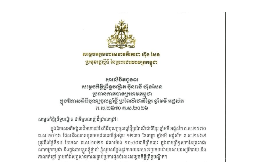 សារលិខិតជូនពររបស់សម្តេចអគ្គមហាសេនាបតីតេជោ ហ៊ុន សែន ប្រមុខរដ្ឋស្តីទី នៃព្រះរាជាណាចក្រកម្ពុជា ក្នុងឱកាសអភិមង្គលដ៏មហាបវរនៃពិធីបុណ្យចូលឆ្នាំថ្មីប្រពៃណីជាតិខ្មែរ ឆ្នាំមមី អដ្ឋស័ក ព.ស.២៥៧០ គ.ស.២០២៦ ដែលនឹងឈានចូលមកដល់នៅថ្ងៃអង្គារ ១២រោច ខែចេត្រ ឆ្នាំមមី អដ្ឋស័ក ព.ស.២៥៦៩ ត្រូវនឹងថ្ងៃទី១៤ ខែមេសា គ.ស.២០២៦ វេលាម៉ោង ១០:៤៨នាទីព្រឹកនេះ ជូន