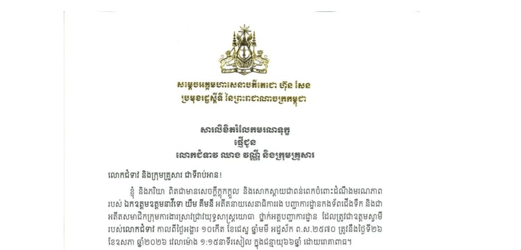 សារលិខិតរំលែកមរណទុក្ខរបស់សម្តេចអគ្គមហាសេនាបតីតេជោ ហ៊ុន សែន ប្រមុខរដ្ឋស្តីទី នៃព្រះរាជាណាចក្រកម្ពុជា ជូន លោកជំទាវ ឈាង វណ្ណី និងក្រុមគ្រួសារ​ ចំពោះមរណភាពរបស់ ឯកឧត្តមឧត្តមនាវីទោ យឹម គីមនី អតីតនាយសេនាធិការរង បញ្ជាការដ្ឋានកងទ័ពជើងទឹក និងជាអតីតសមាជិកក្រុមការងារស្រាវជ្រាវយុទ្ធសាស្ត្រយោធា ថ្នាក់អគ្គបញ្ជាការដ្ឋាន ដែលត្រូវជាឧត្តមស្វាមីរបស់លោកជំទាវ កាលពីថ្ងៃអង្គារ ទី២៦ ខែឧសភា ឆ្នាំ២០២៦ វេលាម៉ោង ១:១៥នាទីរសៀល ក្នុងជន្មាយុ៦៦ឆ្នាំ ដោយរោគាពាធ