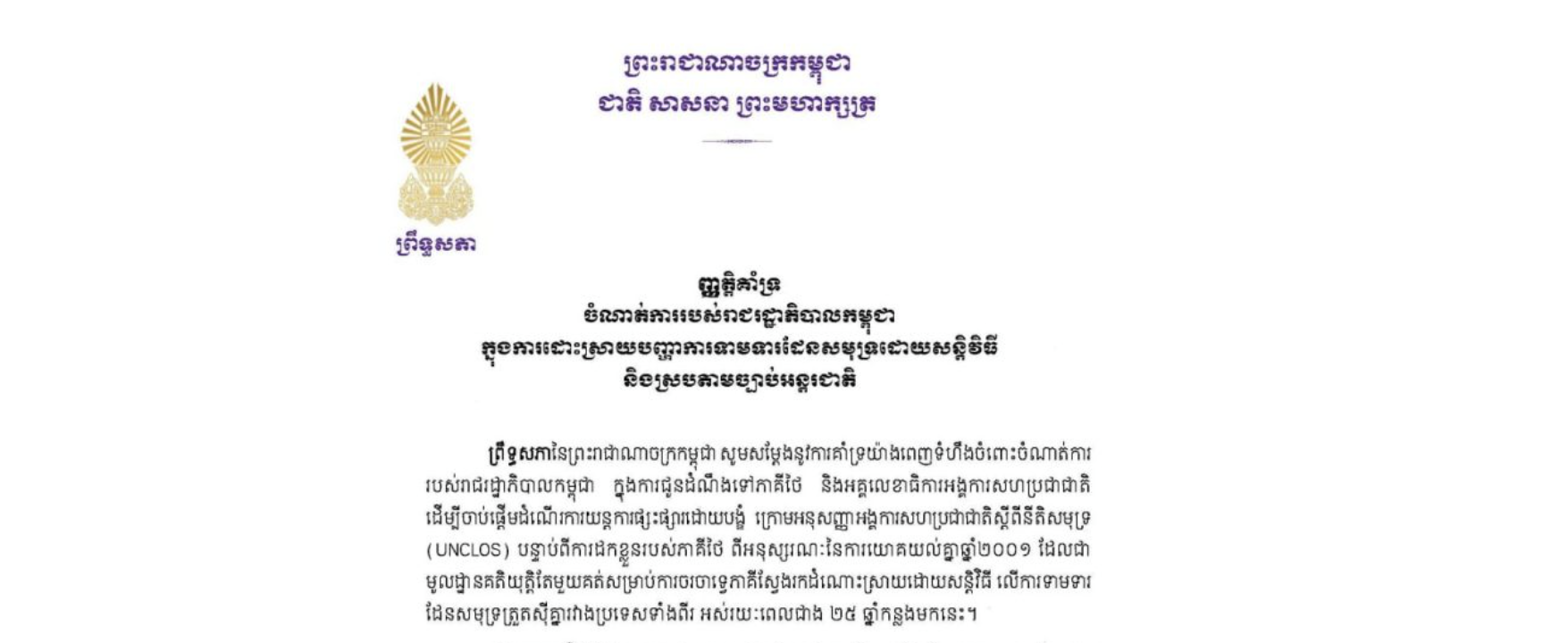 ព្រឹទ្ធសភាកម្ពុជាសូមគាំទ្រយ៉ាងពេញទំហឹងចំពោះចំណាត់ការ របស់រាជរដ្ឋាភិបាលកម្ពុជា ក្នុងការជូនដំណឹងទៅភាគីថៃ និងអគ្គលេខាធិការអង្គការសហប្រជាជាតិ ដើម្បីចាប់ផ្តើមដំណើរការយន្តការផ្សះផ្សារដោយបង្ខំ ក្រោមអនុសញ្ញាអង្គការសហប្រជាជាតិស្តីពីនីតិសមុទ្រ (UNCLOS) បន្ទាប់ពីការដកខ្លួនរបស់ភាគីថៃ ពីអនុស្សរណៈនៃការយោគយល់គ្នាឆ្នាំ២០០១ ដែលជា មូលដ្ឋានគតិយុត្តិតែមួយគត់សម្រាប់ការចរចាទ្វេភាគីស្វែងរកដំណោះស្រាយដោយសន្តិវិធី លើការទាមទារ ដែនសមុទ្រត្រួតស៊ីគ្នារវាងប្រទេសទាំងពីរ អស់រយៈពេលជាង ២៥ ឆ្នាំកន្លងមកនេះ