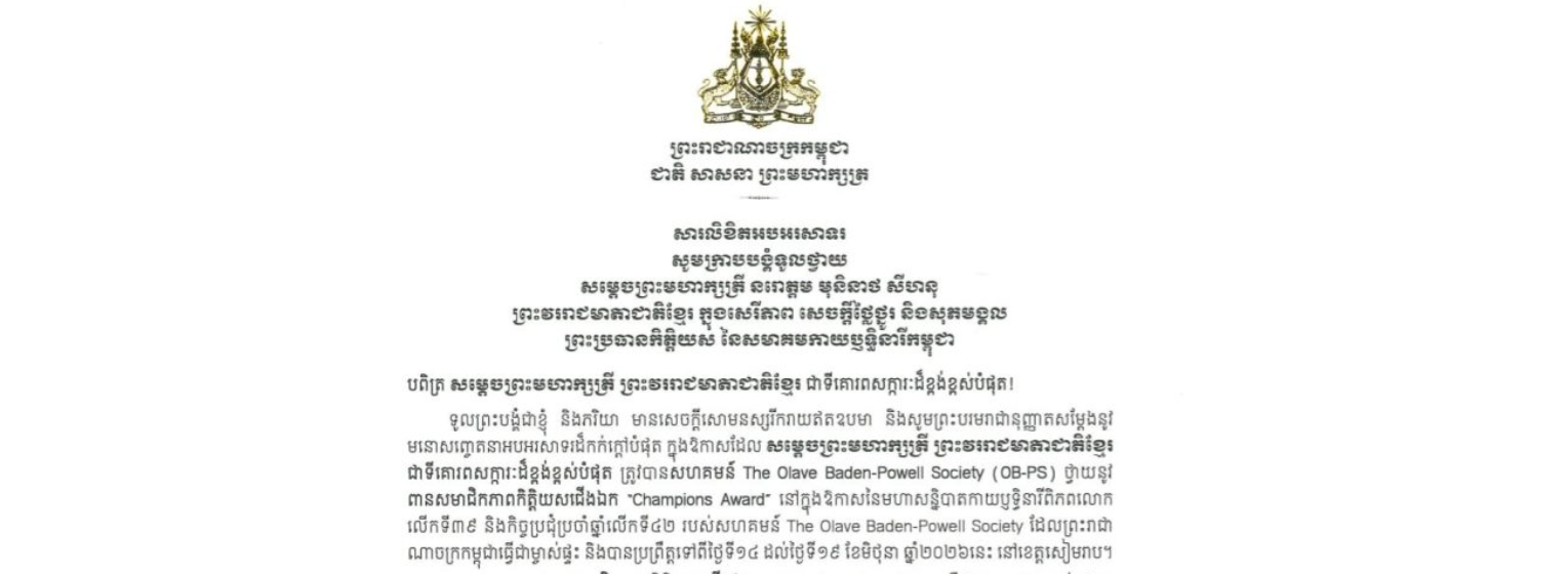 សារលិខិតអបអរសាទររបស់សម្តេចអគ្គមហាសេនាបតីតេជោ ហ៊ុន សែន ប្រមុខរដ្ឋស្តីទី នៃព្រះរាជាណាចក្រកម្ពុជា ក្រាបបង្គំទូលថ្វាយ សម្តេចព្រះមហាក្សត្រី នរោត្តម មុនិនាថ សីហនុ ព្រះវររាជមាតាជាតិខ្មែរ ក្នុងសេរីភាព សេចក្តីថ្លៃថ្នូរ និងសុភមង្គល ព្រះប្រធានកិត្តិយស នៃសមាគមកាយឫទ្ធិនារីកម្ពុជា ក្នុងឱកាសដែល សម្តេចព្រះមហាក្សត្រី ព្រះវររាជមាតាជាតិខ្មែរ ជាទីគោរពសក្ការៈដ៏ខ្ពង់ខ្ពស់បំផុត ត្រូវបានសហគមន៍ The Olave Baden-Powell Society (OB-PS) ថ្វាយនូវ ពានសមាជិកភាពកិត្តិយសជើងឯក “Champions Award” នៅក្នុងឱកាសនៃមហាសន្និបាតកាយឫទ្ធិនារីពិភពលោក លើកទី៣៩ និងកិច្ចប្រជុំប្រចាំឆ្នាំលើកទី៤២ របស់សហគមន៍ The Olave Baden-Powell Society ដែលព្រះរាជាណាចក្រកម្ពុជាធ្វើជាម្ចាស់ផ្ទះ និងបានប្រព្រឹត្តទៅពីថ្ងៃទី១៤ ដល់ថ្ងៃទី១៩ ខែមិថុនា ឆ្នាំ២០២៦នេះ នៅខេត្តសៀមរាប។