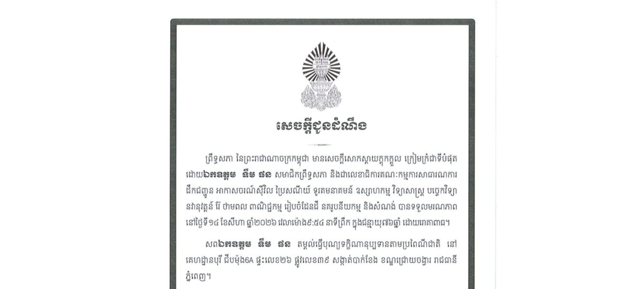សេចក្តីជូនដំណឹងព្រឹទ្ធសភា នៃព្រះរាជាណាចក្រកម្ពុជា មានសេចក្តីសោកស្តាយក្ដុកក្ដួល ក្រៀមក្រំជាទីបំផុត ដោយឯកឧត្តម ទឹម ផន សមាជិកព្រឹទ្ធសភា និងជាលេខាធិការគណៈកម្មការសាធារណការ ដឹកជញ្ជូន អាកាសចរណ៍ស៊ីវិល ប្រៃសណីយ៍ ទូរគមនាគមន៍ ឧស្សាហកម្ម វិទ្យាសាស្ត្រ បច្ចេកវិទ្យា នវានុវត្តន៍ រ៉ែ ថាមពល ពាណិជ្ជកម្ម រៀបចំដែនដី នគរូបនីយកម្ម និងសំណង់ បានទទួលមរណភាព នៅថ្ងៃទី១៤ ខែសីហា ឆ្នាំ២០២៦ វេលាម៉ោង៩:៥៤ នាទីព្រឹក ក្នុងជន្មាយុ៧៦ឆ្នាំ ដោយរោគាពាធ